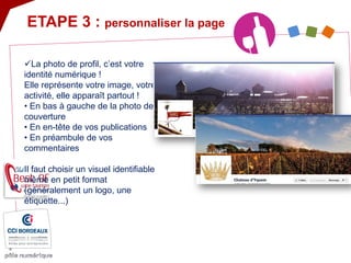  
La photo de profil, c’est votre identité numérique ! Elle représente votre image, votre activité, elle apparaît partout ! • En bas à gauche de la photo de couverture • En en-tête de vos publications • En préambule de vos commentaires Il faut choisir un visuel identifiable même en petit format (généralement un logo, une étiquette...) 
ETAPE 3 : personnaliser la page  