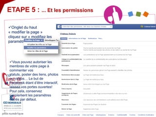 ETAPE 5 : ... Et les permissions 
 
Onglet du haut « modifier la page » cliquez sur « modifiez les paramètres » ! 
 
Vous pouvez autoriser les membres de votre page à commenter vos statuts, poster des liens, photos ou vidéos… Le but de Facebook étant d’être interactif, laissez vos portes ouvertes! Pour cela, conservez simplement les paramètres entrés par défaut.  