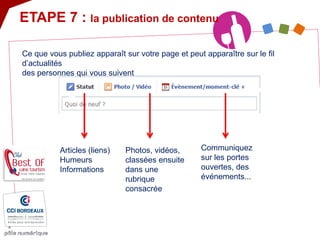 ETAPE 7 : la publication de contenu 
Articles (liens) Humeurs Informations 
Photos, vidéos, classées ensuite dans une rubrique consacrée 
Communiquez sur les portes ouvertes, des événements... 
Ce que vous publiez apparaît sur votre page et peut apparaître sur le fil d’actualités des personnes qui vous suivent  