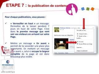 Pour chaque publications, vous pouvez : 
« Verrouiller en haut » un message. Permettre de le laisser pendant 7 jours en haut de votre Page. C’est donc le premier message que vont voir vos visiteurs en arrivant sur votre Page. 
Mettre un message « En avant » permet de lui accorder une place plus importante. En mettant un message « En avant », celui-ci occupe la largeur complète de la page et est donc beaucoup plus visible. 
ETAPE 7 : la publication de contenu  