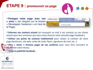 ETAPE 9 : promouvoir sa page 
 
Informez vos contacts actuels (en envoyant un mail à vos contacts ou vos clients actuels pour leur annoncer que vous venez d’ouvrir votre nouvelle page Facebook ) 
 
Utilisez vos points de contacts traditionnels pour relayer la création de votre page (brochures, site web, cartes de visite, flyers, signatures de mail, etc…). 
 
Allez « aimer » d’autres pages de vos confrères pour vous faire connaitre et augmenter votre réseau. 
 
Testez la publicité Facebook... 
 
Partagez votre page avec vos « amis » (en cliquant sur le bouton « Développer l’audience » en haut de la Page)  