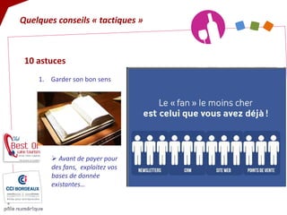 10 astuces 
1. 
Garder son bon sens 
Quelques conseils « tactiques » 
 
Avant de payer pour des fans, exploitez vos bases de donnée existantes…  