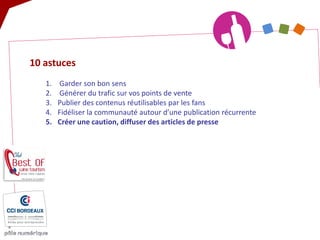 10 astuces 
1. 
Garder son bon sens 
2. 
Générer du trafic sur vos points de vente 
3. 
Publier des contenus réutilisables par les fans 
4. 
Fidéliser la communauté autour d’une publication récurrente 
5. 
Créer une caution, diffuser des articles de presse  