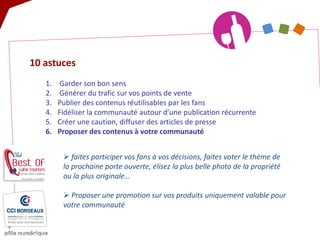 10 astuces 
1. 
Garder son bon sens 
2. 
Générer du trafic sur vos points de vente 
3. 
Publier des contenus réutilisables par les fans 
4. 
Fidéliser la communauté autour d’une publication récurrente 
5. 
Créer une caution, diffuser des articles de presse 
6. 
Proposer des contenus à votre communauté 
 
faites participer vos fans à vos décisions, faites voter le thème de la prochaine porte ouverte, élisez la plus belle photo de la propriété ou la plus originale… 
 
Proposer une promotion sur vos produits uniquement valable pour votre communauté  