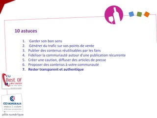 10 astuces 
1. 
Garder son bon sens 
2. 
Générer du trafic sur vos points de vente 
3. 
Publier des contenus réutilisables par les fans 
4. 
Fidéliser la communauté autour d’une publication récurrente 
5. 
Créer une caution, diffuser des articles de presse 
6. 
Proposer des contenus à votre communauté 
7. 
Rester transparent et authentique  