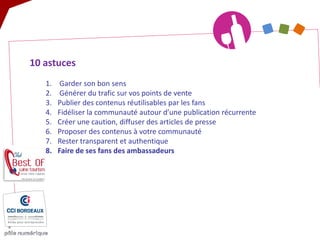 10 astuces 
1. 
Garder son bon sens 
2. 
Générer du trafic sur vos points de vente 
3. 
Publier des contenus réutilisables par les fans 
4. 
Fidéliser la communauté autour d’une publication récurrente 
5. 
Créer une caution, diffuser des articles de presse 
6. 
Proposer des contenus à votre communauté 
7. 
Rester transparent et authentique 
8. 
Faire de ses fans des ambassadeurs  