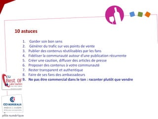 10 astuces 
1. 
Garder son bon sens 
2. 
Générer du trafic sur vos points de vente 
3. 
Publier des contenus réutilisables par les fans 
4. 
Fidéliser la communauté autour d’une publication récurrente 
5. 
Créer une caution, diffuser des articles de presse 
6. 
Proposer des contenus à votre communauté 
7. 
Rester transparent et authentique 
8. 
Faire de ses fans des ambassadeurs 
9. 
Ne pas être commercial dans le ton : raconter plutôt que vendre  