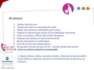 10 astuces 
1. 
Garder son bon sens 
2. 
Générer du trafic sur vos points de vente 
3. 
Publier des contenus réutilisables par les fans 
4. 
Fidéliser la communauté autour d’une publication récurrente 
5. 
Créer une caution, diffuser des articles de presse 
6. 
Proposer des contenus à votre communauté 
7. 
Rester transparent et authentique 
8. 
Faire de ses fans des ambassadeurs 
9. 
Ne pas être commercial dans le ton : raconter plutôt que vendre 
10. 
Créer un contenu exclusif et remarquable 
 
albums photos, vidéos, anecdotes de fans, interviews de personnalités ou de clients en vacances, conseils sur l’environnement, le tourisme, les traiteurs…  