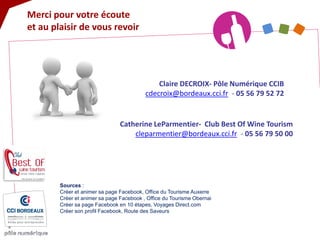 Merci pour votre écoute et au plaisir de vous revoir 
Claire DECROIX- Pôle Numérique CCIB 
cdecroix@bordeaux.cci.fr - 05 56 79 52 72 Catherine LeParmentier- Club Best Of Wine Tourism 
cleparmentier@bordeaux.cci.fr - 05 56 79 50 00 
Sources : Créer et animer sa page Facebook, Office du Tourisme Auxerre Créer et animer sa page Facebook , Office du Tourisme Obernai Créer sa page Facebook en 10 étapes, Voyages Direct.com Créer son profil Facebook, Route des Saveurs 