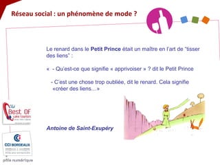 Réseau social : un phénomène de mode ? 
Le renard dans le Petit Prince était un maître en l’art de “tisser des liens” : « - Qu’est-ce que signifie « apprivoiser » ? dit le Petit Prince - C’est une chose trop oubliée, dit le renard. Cela signifie «créer des liens…» Antoine de Saint-Exupéry  