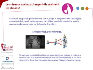 Les réseaux sociaux changent-ils vraiment les choses? 
Facebook est parfois perçu comme une « jungle » dangereuse et sans règles, mais en réalité, son fonctionnement ne diffère pas de la « vraie vie » où la recommandation se base sur le bouche à oreille... 
Le maître mot, c’est la viralité. 
Par exemple, un individu qui fait une dégustation au château prendra une photo du lieu, la publiera sur Facebook avec ses commentaires. Si ses amis commentent à leur tour, la publication sera vue également par leurs amis...  