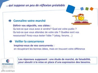 ...qui suppose un peu de réflexion préalable 
Les réponses supposent : une étude de marché, de faisabilité, pour aboutir à la mise en place d’une expression des besoins. 
Connaître votre marché 
Définir vos objectifs, vos cibles : Qu‘est-ce que vous avez à vendre? Quel est votre public ? Qu’est-ce que vous attendez de votre site ? Quelles sont vos ressources? Avez-vous tester l’idée ? (ebay, forums…) 
Veiller la concurrence 
Inspirez-vous de vos concurrents : en récupérant les bonnes idées, mais en trouvant votre différence  