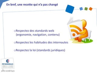 o 
Respectez des standards web (ergonomie, navigation, contenu) 
o 
Respectez les habitudes des internautes 
o 
Respectez la loi (standards juridiques) 
En bref, une recette qui n’a pas changé  