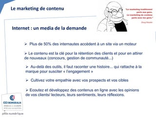 Le marketing de contenu 
 
Plus de 50% des internautes accèdent à un site via un moteur 
 
Le contenu est la clé pour la rétention des clients et pour en attirer de nouveaux (concours, gestion de communauté...) 
Internet : un media de la demande 
 
Au-delà des outils, il faut raconter une histoire... qui rattache à la marque pour susciter « l’engagement » 
 
Cultivez votre empathie avec vos prospects et vos cibles 
 
Ecoutez et développez des contenus en ligne avec les opinions de vos clients/ lecteurs, leurs sentiments, leurs réflexions.  