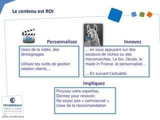 Personnalisez 
Innovez 
... en vous appuyant sur des secteurs de niches ou des micromarchés. Le bio, l'écolo, le made in France, le personnalisé... ... En suivant l’actualité. 
Usez de la vidéo, des témoignages Utilisez les outils de gestion relation clients,... 
Impliquez 
Prouvez votre expertise, Donnez pour recevoir, Ne soyez pas « commercial », 
Usez de la recommandation 
Le contenu est ROI  