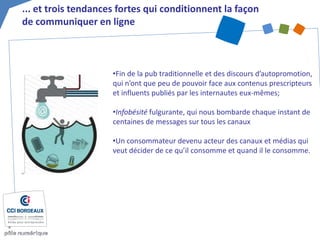 • 
Fin de la pub traditionnelle et des discours d’autopromotion, qui n’ont que peu de pouvoir face aux contenus prescripteurs et influents publiés par les internautes eux-mêmes; 
• 
Infobésité fulgurante, qui nous bombarde chaque instant de centaines de messages sur tous les canaux 
• 
Un consommateur devenu acteur des canaux et médias qui veut décider de ce qu’il consomme et quand il le consomme. 
... et trois tendances fortes qui conditionnent la façon de communiquer en ligne  
