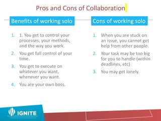 Pros and Cons of Collaboration
1. 1. You get to control your
processes, your methods,
and the way you work.
2. You get full control of your
time.
3. You get to execute on
whatever you want,
whenever you want.
4. You are your own boss.
1. When you are stuck on
an issue, you cannot get
help from other people.
2. Your task may be too big
for you to handle (within
deadlines, etc)
3. You may get lonely.
Benefits of working solo Cons of working solo
 
