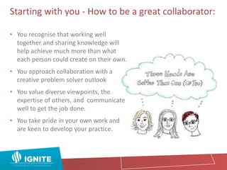 Starting with you - How to be a great collaborator:
• You recognise that working well
together and sharing knowledge will
help achieve much more than what
each person could create on their own.
• You approach collaboration with a
creative problem solver outlook
• You value diverse viewpoints, the
expertise of others, and communicate
well to get the job done.
• You take pride in your own work and
are keen to develop your practice.
 