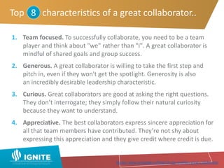 1. Team focused. To successfully collaborate, you need to be a team
player and think about "we" rather than "I". A great collaborator is
mindful of shared goals and group success.
2. Generous. A great collaborator is willing to take the first step and
pitch in, even if they won't get the spotlight. Generosity is also
an incredibly desirable leadership characteristic.
3. Curious. Great collaborators are good at asking the right questions.
They don’t interrogate; they simply follow their natural curiosity
because they want to understand.
4. Appreciative. The best collaborators express sincere appreciation for
all that team members have contributed. They’re not shy about
expressing this appreciation and they give credit where credit is due.
Top characteristics of a great collaborator..8
Source: www.samepage.io/blog/10-top-qualities-great-collaborator
 