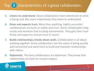 5. Listens to understand. Great collaborators listen attentively to what
is being said. But more importantly, they listen to understand.
6. Gives and expects trust. More than anything, highly successful
collaborations are built on safety and trust. Great collaborators help
create and maintain that trusting environment. They give their trust
freely and expect to receive trust in return.
7. Builds relationships; breaks down walls. Collaboration is all about
working together. Great collaborators see the value in being usually
well connected and work hard to build and maintain relationships
with others.
8. Diplomatic. The best collaborators are diplomats. They know that
relationships are built on mutual respect.
Top characteristics of a great collaborator..8
Source: www.samepage.io/blog/10-top-qualities-great-collaborator
 