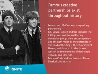 Famous creative
partnerships exist
throughout history
• Lennon and McCartney - songwriting
partnership
• C.S. Lewis, Tolkien and the Inklings: The
inklings was an informal literary
discussion group, their encouragement
and criticism made all the difference in
The Lord of the Rings, The Chronicles of
Narnia, and dozens of other books
written by the members of their circle
• Thoreau and Emerson
• Madam Curie and her husband Pierre
• Sherlock and Watson
 