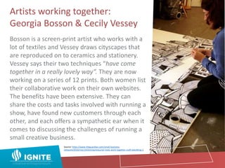 Artists working together:
Georgia Bosson & Cecily Vessey
Bosson is a screen-print artist who works with a
lot of textiles and Vessey draws cityscapes that
are reproduced on to ceramics and stationery.
Vessey says their two techniques “have come
together in a really lovely way”. They are now
working on a series of 12 prints. Both women list
their collaborative work on their own websites.
The benefits have been extensive. They can
share the costs and tasks involved with running a
show, have found new customers through each
other, and each offers a sympathetic ear when it
comes to discussing the challenges of running a
small creative business.
Source: https://www.theguardian.com/small-business-
network/2016/mar/24/entrepreneurial-rivals-work-together-craft-beer#img-2
 