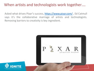 When artists and technologists work together….
Asked what drives Pixar’s success, https://www.pixar.com/ , Ed Catmull
says it’s the collaborative marriage of artists and technologists.
Removing barriers to creativity is key ingredient.
 