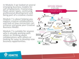 In Module 2 we looked at several
emerging business models for
self employment, Freelancing,
Slash career types, continuing
professional development and
being part of a creative cluster.
Module 7 is about helping you
explore creative collaborations
and look at how connection can
enhance and grow your Creative
Business Model.
Module 7 is suitable for anyone
who is already working with
others or thinking about
collaborations with others or
looking for ways to develop new
business opportunities.
 