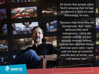 Ed shares that people often
find it amusing that he had
an interest in both art and
technology, he says,
“because they think they are
incongruous. But I never
believed they were
incongruous. I think the
science and the art are
actually strongly related,
and not two different things.
And now years later, I work
with the best of scientists
and the best of artists, and
I still believe that.”
 