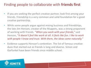 Finding people to collaborate with friends first
• If you are seeking the perfect creative partner, look first among your
friends. Friendship is a very common and solid foundation for a good
creative partnership.
• While some people argue against mixing business and friendships,
the late Jim Henson, creator of the Muppets, was a strong proponent
of working with friends. “When you work with your friends,” said
Henson, “it doesn’t feel like work at all. It feels like fun. I like to work
with people I know and trust. With them, the ideas come naturally.”
• Evidence supports Henson’s contention. The list of famous creative
duos that started out as friends is long and diverse. Simon and
Garfunkel have been friends since middle school.
 