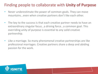 Finding people to collaborate with Unity of Purpose
• Never underestimate the power of common goals. They can move
mountains…even when creative partners don’t like each other.
• The key to the success is that each creative partner needs to have an
extraordinary singular focus…a driving force…a common goal. This
overriding unity of purpose is essential to any solid creative
partnership.
• Like a marriage. So many phenomenal creative partnerships are like
professional marriages. Creative partners share a deep and abiding
passion for the work.
 