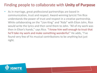 Finding people to collaborate with Unity of Purpose
• As in marriage, great professional partnerships are based in
communication, trust and respect. Award-winning lyricist Tim Rice
understands the power of trust and respect in a creative partnership.
While collaborating on the “Lion King” and “Aida” with Elton John, Rice
would write the lyrics and then send them to John. “All of my work was
then in Elton’s hands,” says Rice. “I know him well enough to trust that
he’ll take my work and make something wonderful.” He adds, “I’ve
found very few of his musical contributions to be anything but just
right.
 