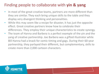 Finding people to collaborate with yin & yang
• In most of the great creative teams, partners are more different than
they are similar. They each bring unique skills to the table and they
display very divergent thinking and personalities.
• While this may seem like a recipe for disaster, it has just the opposite
effect. Great creative partners know how to celebrate their
differences. They employ their unique characteristics to create synergy.
• The team of Hanna and Barbera is a perfect example of the yin and the
yang of creative partnership. Joe Barbera was a gifted illustrator while
Bill Hanna had a knack for comic timing and gags. During their 60-year
partnership, they parlayed their different, but complementary, skills to
create more than 2,000 cartoon characters.
 