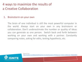 1. Brainstorm on your own
The brain of one individual is still the most powerful computer in
the world. Always start on your own in any brainstorm or
collaboration. Don’t underestimate the number or quality of ideas
you can generate as one person. Switch back and forth between
working on your own and working with a partner. Constantly
comparing notes, asking for edits, testing hypothesis, etc.
Adapted from:
https://medium.com/@jasonkeath/partners-in-crime-the-power-of-finding-your-creative-collaborator-7d8aaf7af07b
4 ways to maximize the results of
a Creative Collaboration
 