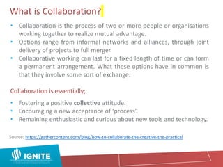What is Collaboration?
• Collaboration is the process of two or more people or organisations
working together to realize mutual advantage.
• Options range from informal networks and alliances, through joint
delivery of projects to full merger.
• Collaborative working can last for a fixed length of time or can form
a permanent arrangement. What these options have in common is
that they involve some sort of exchange.
Collaboration is essentially;
• Fostering a positive collective attitude.
• Encouraging a new acceptance of ‘process’.
• Remaining enthusiastic and curious about new tools and technology.
Source: https://gathercontent.com/blog/how-to-collaborate-the-creative-the-practical
 