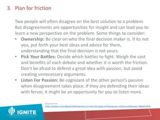 3. Plan for friction
Two people will often disagree on the best solution to a problem.
But disagreements are opportunities for insight and can lead you to
learn a new perspective on the problem. Some things to consider:
• Ownership: Be clear on who the final decision maker is. If its not
you, put forth your best ideas and advice for them,
understanding that the final decision is not yours.
• Pick Your Battles: Decide which battles to fight. Weigh the cost
and benefits of each debate and whether it is worth the friction.
Don’t be afraid to defend a great idea with passion, but avoid
creating unnecessary arguments.
• Listen For Passion: Be cognizant of the other person’s passion
when disagreement takes place. If they are defending their ideas
with fervor, it might be an opportunity for you to listen more.
Adapted from:
https://medium.com/@jasonkeath/partners-in-crime-the-power-of-finding-your-creative-collaborator-7d8aaf7af07b
 