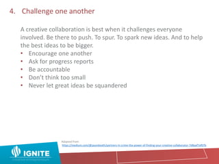 4. Challenge one another
A creative collaboration is best when it challenges everyone
involved. Be there to push. To spur. To spark new ideas. And to help
the best ideas to be bigger.
• Encourage one another
• Ask for progress reports
• Be accountable
• Don’t think too small
• Never let great ideas be squandered
Adapted from:
https://medium.com/@jasonkeath/partners-in-crime-the-power-of-finding-your-creative-collaborator-7d8aaf7af07b
 