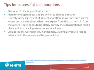 Tips for successful collaborations
• Stay open to ideas you didn't expect.
• Plan for emergent ideas and be willing to change direction.
• Honesty is key ingredient of any collaboration; make sure each player
knows and is clear about what they expect from the partnership from
the outset. There needs to be clarity on why the collaboration is taking
place and what each partner hopes to achieve.
• Collaborations will repay you handsomely, as long as you are just as
interested in the journey as the product itself.
https://www.theguardian.com/media-network/media-network-blog/2012/feb/16/media-creative-collaborations-
better-results
 