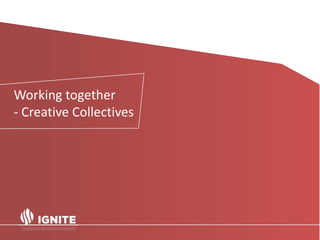 Spotlight on the UK.
• In the UK in 2014, Creative Industries was the highest
growth sector, it accounted for 1.8 million jobs - an
increase of nearly 16% since 2011 (Creative Industries:
Focus on Employment June 2015).
• Self-employment is where the growth is - 43% of the
current creative industries workforce is self-employed.
• 78% of its businesses have fewer than five employees – so
not small or medium-sized, but micro.
Working together
- Creative Collectives
 