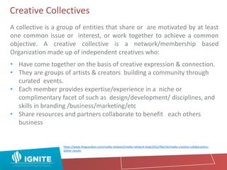Creative Collectives
A collective is a group of entities that share or are motivated by at least
one common issue or interest, or work together to achieve a common
objective. A creative collective is a network/membership based
Organization made up of independent creatives who:
• Have come together on the basis of creative expression & connection.
• They are groups of artists & creators building a community through
curated events.
• Each member provides expertise/experience in a niche or
complimentary facet of such as design/development/ disciplines, and
skills in branding /business/marketing/etc
• Share resources and partners collaborate to benefit each others
business
https://www.theguardian.com/media-network/media-network-blog/2012/feb/16/media-creative-collaborations-
better-results
 