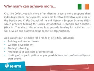Why many can achieve more…
Creative Collectives can more often than not secure more supports than
individuals alone. For example, in Ireland. Creative Collectives can avail of
the Design and Crafts Council of Ireland Network Support Scheme (NSS)
which provides funding for Guilds, Associations, Networks and Societies
(GANS). The aim of the scheme is to provide funding for activities that
will develop and professionalise collective organisations.
Applications can be made for a range of activities, including:
• Training and masterclasses
• Website development
• Strategic planning
• Attendance at seminars or conferences
• Hosting of, or participation in, group exhibitions and professionally-run
craft events
 