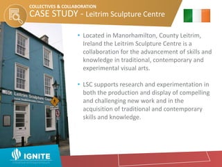 • Located in Manorhamilton, County Leitrim,
Ireland the Leitrim Sculpture Centre is a
collaboration for the advancement of skills and
knowledge in traditional, contemporary and
experimental visual arts.
• LSC supports research and experimentation in
both the production and display of compelling
and challenging new work and in the
acquisition of traditional and contemporary
skills and knowledge.
CASE STUDY - Leitrim Sculpture Centre
COLLECTIVES & COLLABORATION
 
