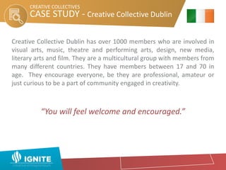 CASE STUDY - Creative Collective Dublin
Creative Collective Dublin has over 1000 members who are involved in
visual arts, music, theatre and performing arts, design, new media,
literary arts and film. They are a multicultural group with members from
many different countries. They have members between 17 and 70 in
age. They encourage everyone, be they are professional, amateur or
just curious to be a part of community engaged in creativity.
“You will feel welcome and encouraged.”
CREATIVE COLLECTIVES
 