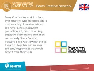 CASE STUDY - Beam Creative Network
CREATIVE COLLECTIVES
Beam Creative Network involves
over 20 artists who are specialists in
a wide variety of creative arts such
as drama, dance, music, film
production, art, creative writing,
puppetry, photography, animation
and comedy. Beam Creative
Network is the vehicle which brings
the artists together and sources
projects/programmes that would
benefit from their skills.
 