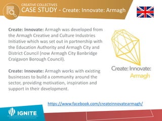 CASE STUDY - Create: Innovate: Armagh
CREATIVE COLLECTIVES
Create: Innovate: Armagh was developed from
the Armagh Creative and Culture Industries
Initiative which was set out in partnership with
the Education Authority and Armagh City and
District Council (now Armagh City Banbridge
Craigavon Borough Council).
Create: Innovate: Armagh works with existing
businesses to build a community around the
sector, providing motivation, inspiration and
support in their development.
https://www.facebook.com/createinnovatearmagh/
 
