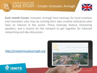 CASE STUDY - Create: Innovate: Armagh
CREATIVE COLLECTIVES
Each month Create: Innovate: Armagh host meetups for local creatives
and innovators who may be running their own creative enterprise who
have an interest in the sector. These meetups feature interesting
speakers, and a chance for the network to get together for informal
networking and idea discussion.
http://createinnovatearmagh.org
 