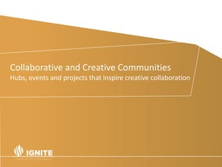 Spotlight on the UK.
• In the UK in 2014, Creative Industries was the highest
growth sector, it accounted for 1.8 million jobs - an
increase of nearly 16% since 2011 (Creative Industries:
Focus on Employment June 2015).
• Self-employment is where the growth is - 43% of the
current creative industries workforce is self-employed.
• 78% of its businesses have fewer than five employees – so
not small or medium-sized, but micro.
Collaborative and Creative Communities
Hubs, events and projects that inspire creative collaboration
 