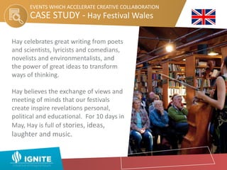 CASE STUDY - Hay Festival Wales
EVENTS WHICH ACCELERATE CREATIVE COLLABORATION
Hay celebrates great writing from poets
and scientists, lyricists and comedians,
novelists and environmentalists, and
the power of great ideas to transform
ways of thinking.
Hay believes the exchange of views and
meeting of minds that our festivals
create inspire revelations personal,
political and educational. For 10 days in
May, Hay is full of stories, ideas,
laughter and music.
 