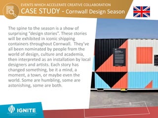 The spine to the season is a show of
surprising “design stories”. These stories
will be exhibited in iconic shipping
containers throughout Cornwall. They’ve
all been nominated by people from the
world of design, culture and academia,
then interpreted as an installation by local
designers and artists. Each story has
changed something, be it a mind, a
moment, a town, or maybe even the
world. Some are humbling, some are
astonishing, some are both.
CASE STUDY - Cornwall Design Season
EVENTS WHICH ACCELERATE CREATIVE COLLABORATION
 