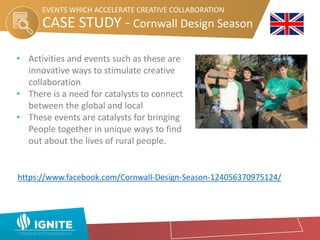 • Activities and events such as these are
innovative ways to stimulate creative
collaboration
• There is a need for catalysts to connect
between the global and local
• These events are catalysts for bringing
People together in unique ways to find
out about the lives of rural people.
CASE STUDY - Cornwall Design Season
EVENTS WHICH ACCELERATE CREATIVE COLLABORATION
https://www.facebook.com/Cornwall-Design-Season-124056370975124/
 